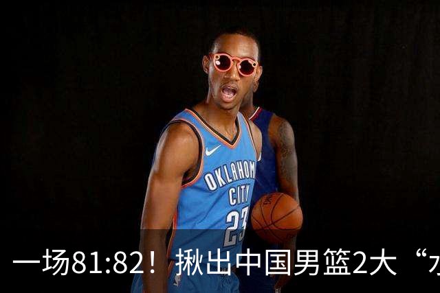 一场81:82！揪出中国男篮2大“水货” 表现拉胯 恐被郭士强弃用