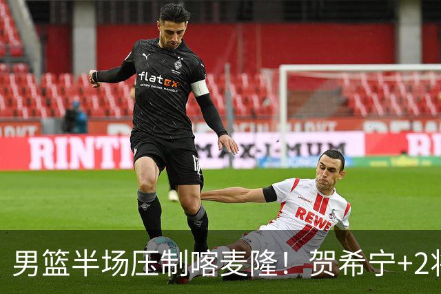男篮半场压制喀麦隆！贺希宁+2将齐爆，对手态度堪忧！